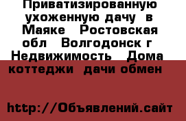 Приватизированную,ухоженную дачу  в Маяке - Ростовская обл., Волгодонск г. Недвижимость » Дома, коттеджи, дачи обмен   